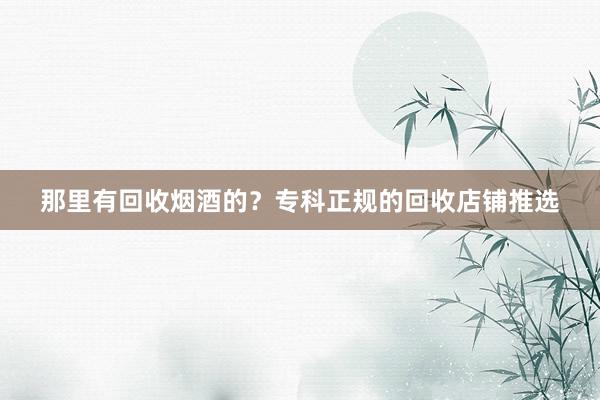 那里有回收烟酒的？专科正规的回收店铺推选